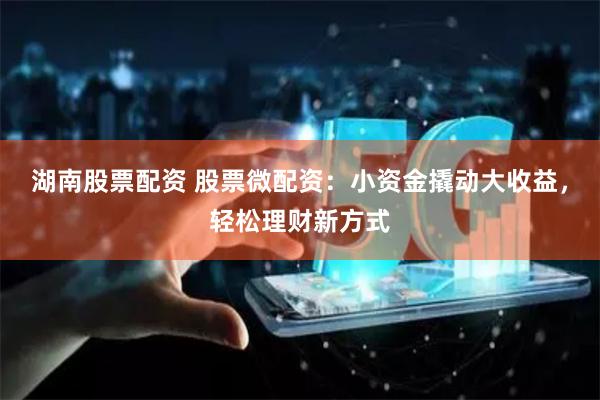 湖南股票配資 股票微配資：小資金撬動大收益，輕松理財新方式
