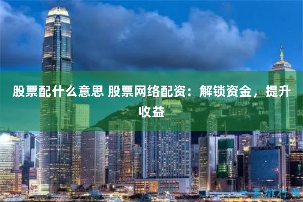 股票配什么意思 股票網絡配資：解鎖資金，提升收益