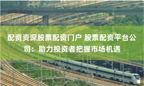 配資資深股票配資門戶 股票配資平臺公司：助力投資者把握市場機遇