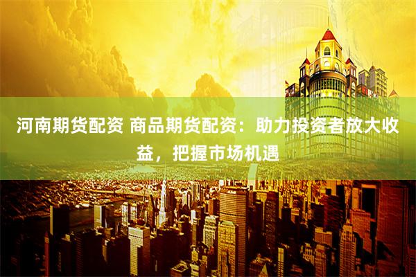 河南期貨配資 商品期貨配資：助力投資者放大收益，把握市場機遇