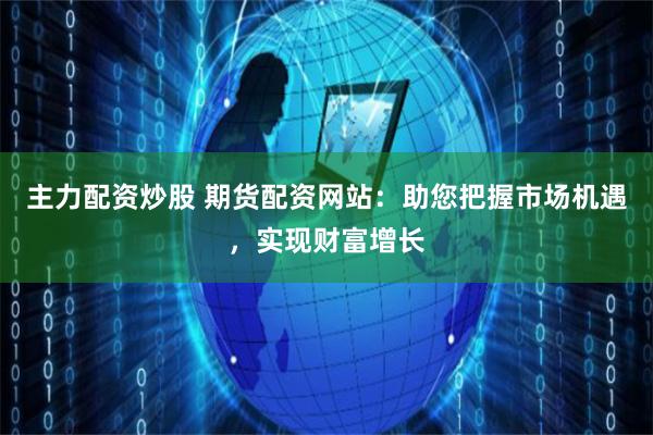 主力配資炒股 期貨配資網站：助您把握市場機遇，實現財富增長