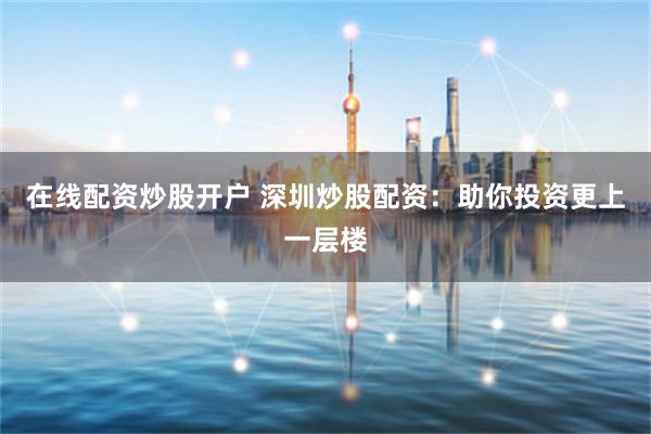 在線配資炒股開戶 深圳炒股配資：助你投資更上一層樓