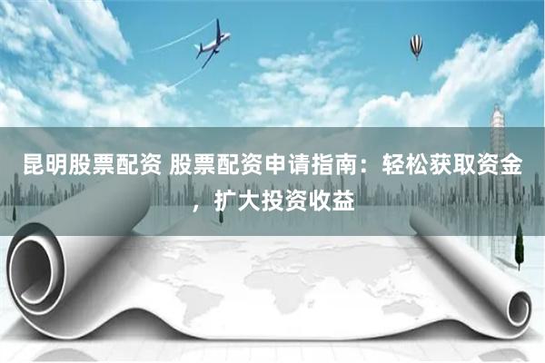 昆明股票配資 股票配資申請指南：輕松獲取資金，擴大投資收益