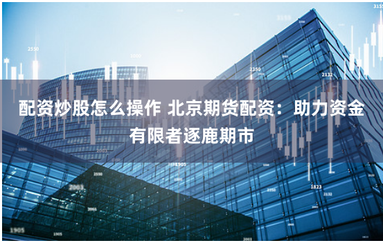 配資炒股怎么操作 北京期貨配資：助力資金有限者逐鹿期市