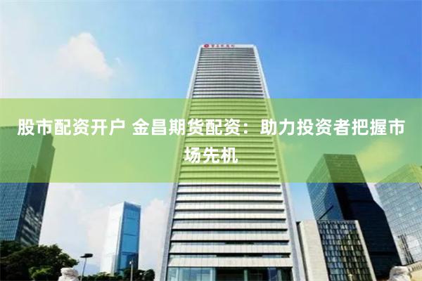 股市配資開戶 金昌期貨配資：助力投資者把握市場先機